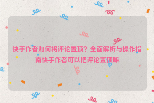 快手作者如何将评论置顶？全面解析与操作指南快手作者可以把评论置顶嘛