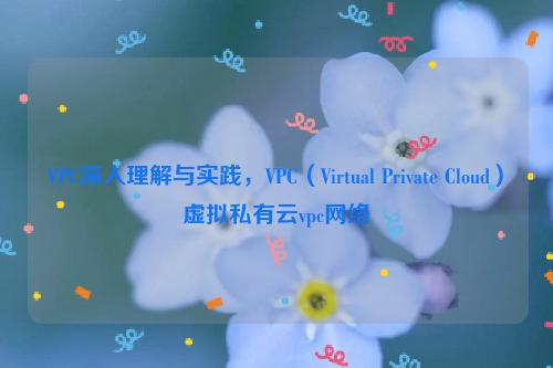 VPC深入理解与实践，VPC（Virtual Private Cloud）虚拟私有云vpc网络