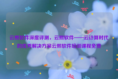 云熙软件深度评测，云熙软件——云计算时代的优秀解决方案云熙软件培训课程免费