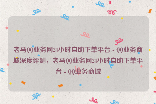 老马QQ业务网24小时自助下单平台 - QQ业务商城深度评测，老马QQ业务网24小时自助下单平台 - QQ业务商城