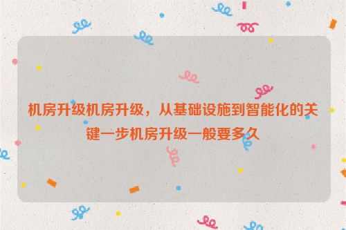 机房升级机房升级，从基础设施到智能化的关键一步机房升级一般要多久