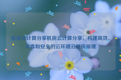 机房云计算分享机房云计算分享，构建高效、可靠和安全的云环境云机房原理