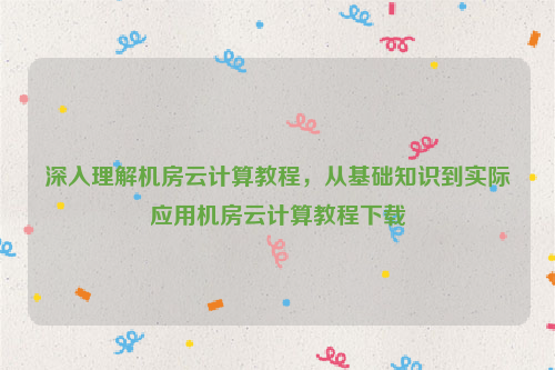 深入理解机房云计算教程，从基础知识到实际应用机房云计算教程下载