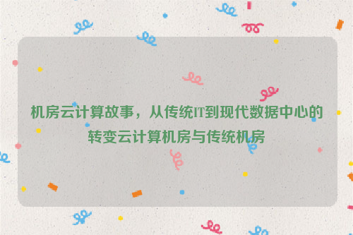 机房云计算故事，从传统IT到现代数据中心的转变云计算机房与传统机房