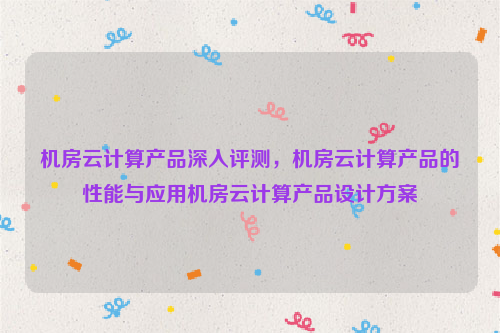 机房云计算产品深入评测，机房云计算产品的性能与应用机房云计算产品设计方案