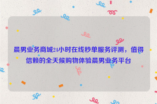 晨男业务商城24小时在线秒单服务评测，值得信赖的全天候购物体验晨男业务平台