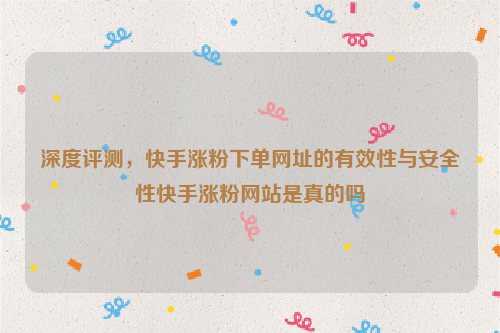 深度评测，快手涨粉下单网址的有效性与安全性快手涨粉网站是真的吗