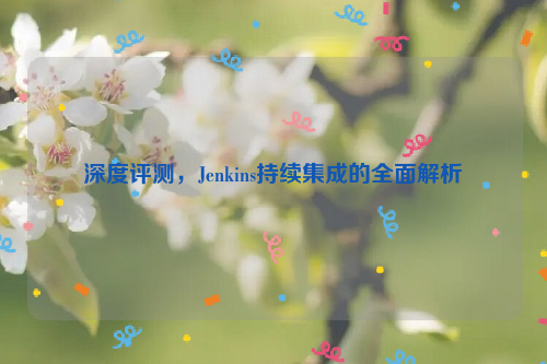 深度评测，Jenkins持续集成的全面解析