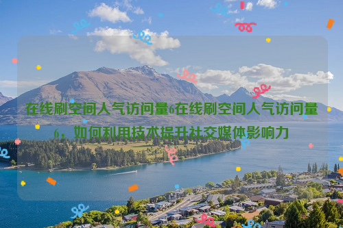 在线刷空间人气访问量6在线刷空间人气访问量6，如何利用技术提升社交媒体影响力