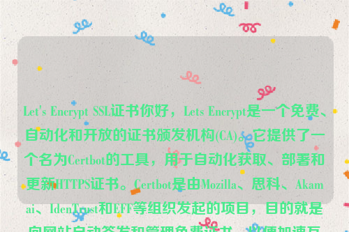 Let's Encrypt SSL证书你好，Lets Encrypt是一个免费、自动化和开放的证书颁发机构(CA)。它提供了一个名为Certbot的工具，用于自动化获取、部署和更新HTTPS证书。Certbot是由Mozilla、思科、Akamai、IdenTrust和EFF等组织发起的项目，目的就是向网站自动签发和管理免费证书，以便加速互联网由HTTP过渡到HTTPS 。let’s encrypt 证书