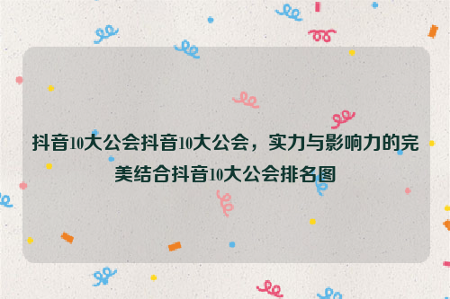 抖音10大公会抖音10大公会，实力与影响力的完美结合抖音10大公会排名图