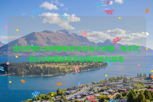 快手代网24小时刷业务平台深入评测，快手代网24小时刷业务平台的性能与效率