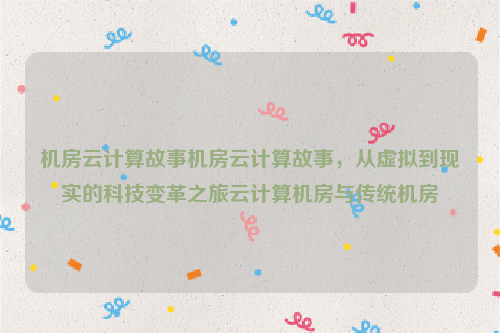 机房云计算故事机房云计算故事，从虚拟到现实的科技变革之旅云计算机房与传统机房