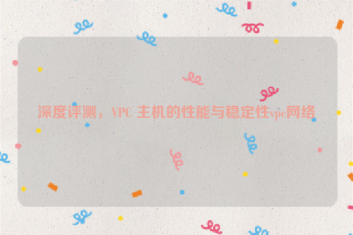 深度评测，VPC 主机的性能与稳定性vpc网络