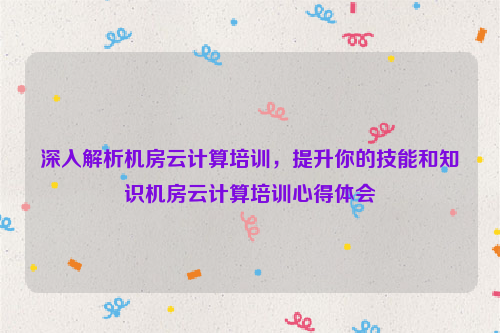 深入解析机房云计算培训，提升你的技能和知识机房云计算培训心得体会