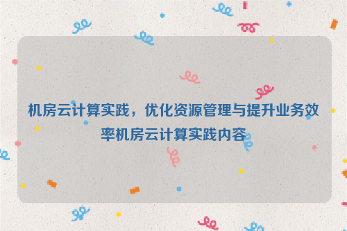 机房云计算实践，优化资源管理与提升业务效率机房云计算实践内容