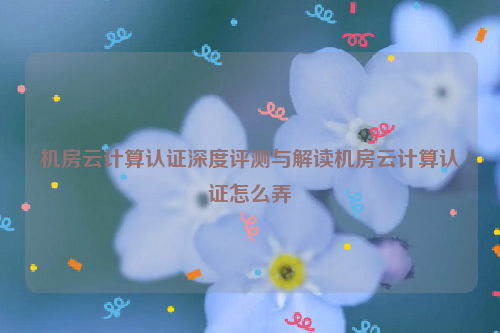 机房云计算认证深度评测与解读机房云计算认证怎么弄