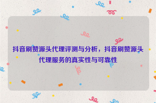 抖音刷赞源头代理评测与分析，抖音刷赞源头代理服务的真实性与可靠性