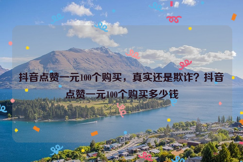 抖音点赞一元100个购买，真实还是欺诈？抖音点赞一元100个购买多少钱