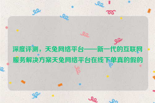 深度评测，天兔网络平台——新一代的互联网服务解决方案天兔网络平台在线下单真的假的