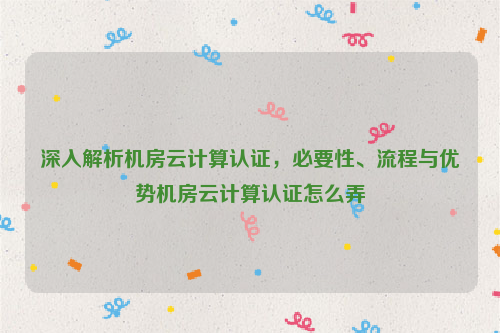 深入解析机房云计算认证，必要性、流程与优势机房云计算认证怎么弄