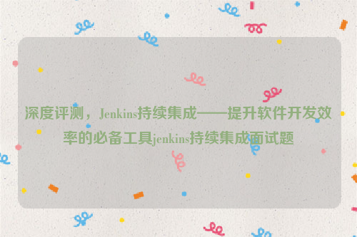 深度评测，Jenkins持续集成——提升软件开发效率的必备工具jenkins持续集成面试题