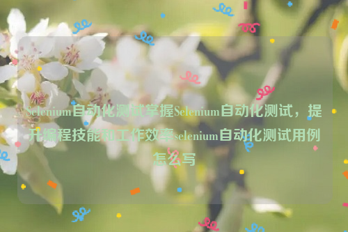 Selenium自动化测试掌握Selenium自动化测试，提升编程技能和工作效率selenium自动化测试用例怎么写