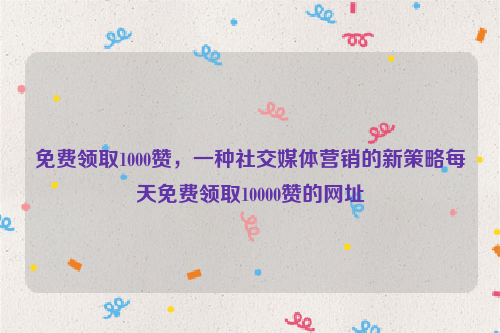 免费领取1000赞，一种社交媒体营销的新策略每天免费领取10000赞的网址