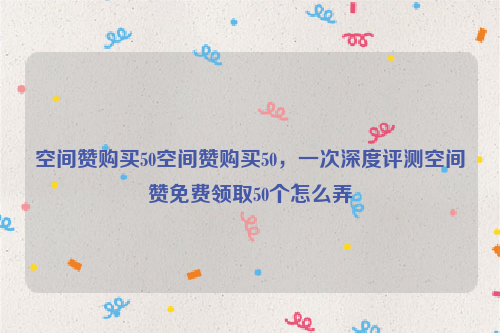 空间赞购买50空间赞购买50，一次深度评测空间赞免费领取50个怎么弄