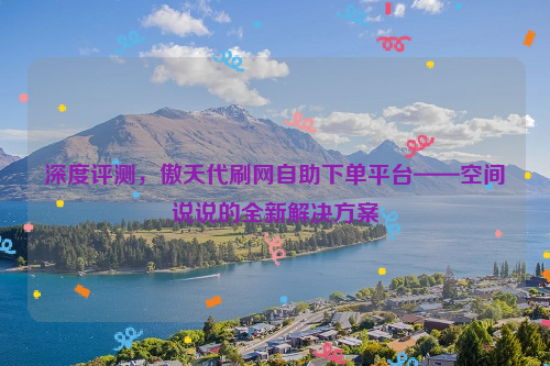 深度评测，傲天代刷网自助下单平台——空间说说的全新解决方案