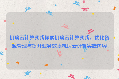 机房云计算实践探索机房云计算实践，优化资源管理与提升业务效率机房云计算实践内容