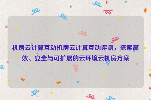 机房云计算互动机房云计算互动评测，探索高效、安全与可扩展的云环境云机房方案