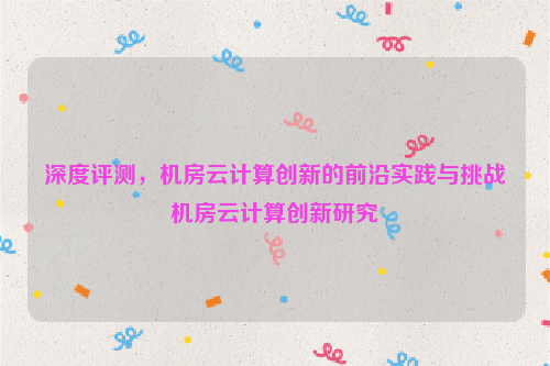 深度评测，机房云计算创新的前沿实践与挑战机房云计算创新研究