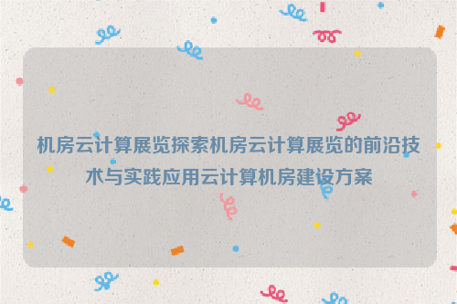 机房云计算展览探索机房云计算展览的前沿技术与实践应用云计算机房建设方案