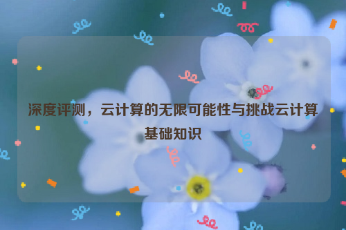 深度评测，云计算的无限可能性与挑战云计算基础知识