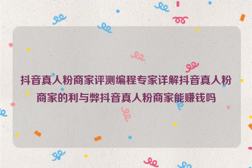 抖音真人粉商家评测编程专家详解抖音真人粉商家的利与弊抖音真人粉商家能赚钱吗