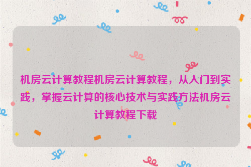 机房云计算教程机房云计算教程，从入门到实践，掌握云计算的核心技术与实践方法机房云计算教程下载