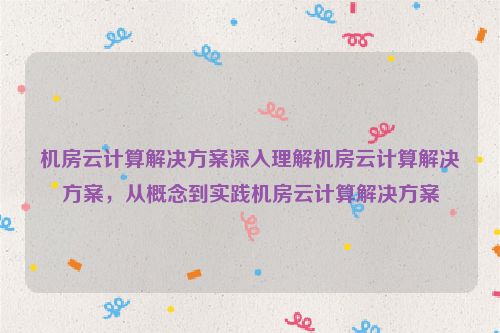 机房云计算解决方案深入理解机房云计算解决方案，从概念到实践机房云计算解决方案