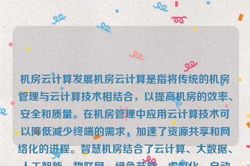 机房云计算发展机房云计算是指将传统的机房管理与云计算技术相结合，以提高机房的效率、安全和质量。在机房管理中应用云计算技术可以降低减少终端的需求，加速了资源共享和网络化的进程。智慧机房结合了云计算、大数据、人工智能、物联网、绿色节能、虚拟化、自动化和智能化运维以及网络安全等多种技术，为现代机房带来了全新的发展机遇。机房云计算发展趋势