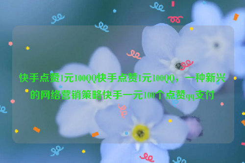 快手点赞1元100QQ快手点赞1元100QQ，一种新兴的网络营销策略快手一元100个点赞qq支付