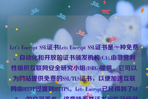 Let's Encrypt SSL证书Lets Encrypt SSL证书是一种免费、自动化和开放的证书颁发机构(CA),由非营利性组织互联网安全研究小组(ISRG)提供。它可以为网站提供免费的SSL/TLS证书，以便加速互联网由HTTP过渡到HTTPS。Lets Encrypt已经得到了IdenTrust的交叉签名，这意味着其证书现在已经可以被Mozilla、Google、Microsoft和Apple等主流的浏览器所信任。let’s encrypt 证书