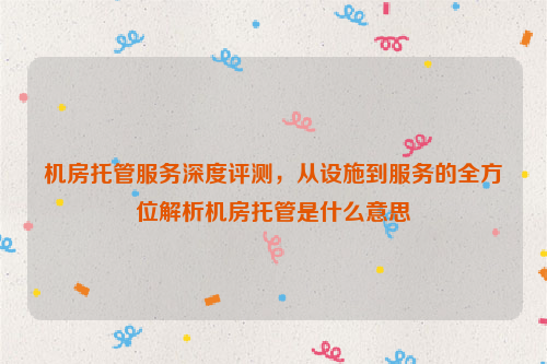 机房托管服务深度评测，从设施到服务的全方位解析机房托管是什么意思