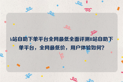 b站自助下单平台全网最低全面评测B站自助下单平台，全网最低价，用户体验如何？