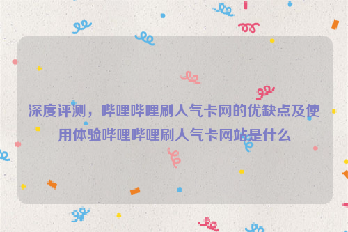 深度评测，哔哩哔哩刷人气卡网的优缺点及使用体验哔哩哔哩刷人气卡网站是什么