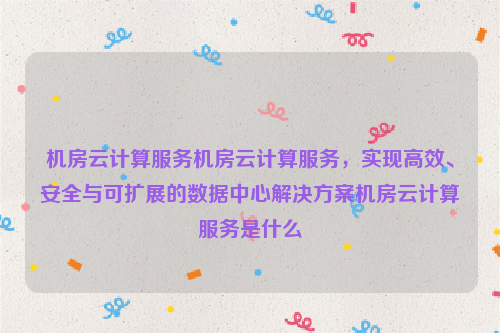 机房云计算服务机房云计算服务，实现高效、安全与可扩展的数据中心解决方案机房云计算服务是什么