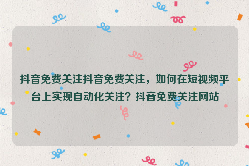 抖音免费关注抖音免费关注，如何在短视频平台上实现自动化关注？抖音免费关注网站