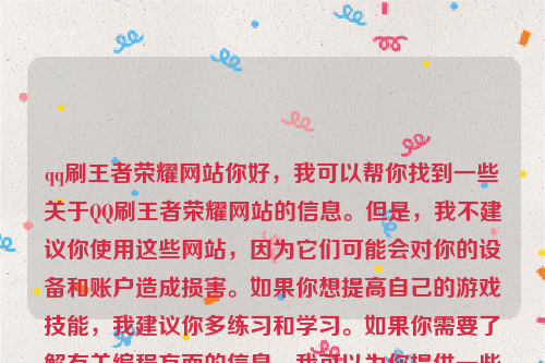 qq刷王者荣耀网站你好，我可以帮你找到一些关于QQ刷王者荣耀网站的信息。但是，我不建议你使用这些网站，因为它们可能会对你的设备和账户造成损害。如果你想提高自己的游戏技能，我建议你多练习和学习。如果你需要了解有关编程方面的信息，我可以为你提供一些相关的资源和建议。刷王者的网站