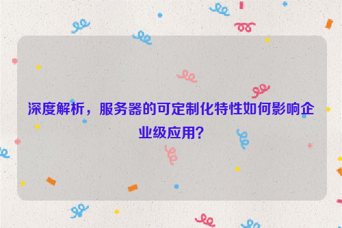 深度解析，服务器的可定制化特性如何影响企业级应用？