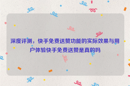 深度评测，快手免费送赞功能的实际效果与用户体验快手免费送赞是真的吗