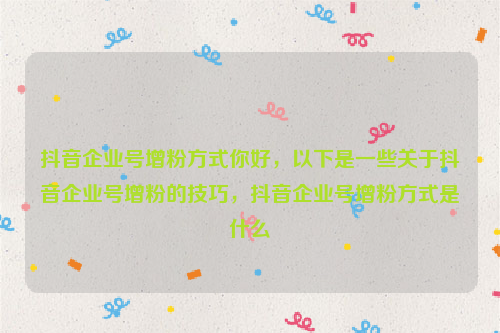 抖音企业号增粉方式你好，以下是一些关于抖音企业号增粉的技巧，抖音企业号增粉方式是什么